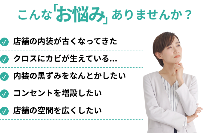 店舗の内装が古くなってきた/クロスにカビが生えている.../内装の黒ずみをなんとかしたい/コンセントを増設したい/店舗の空間を広くしたい